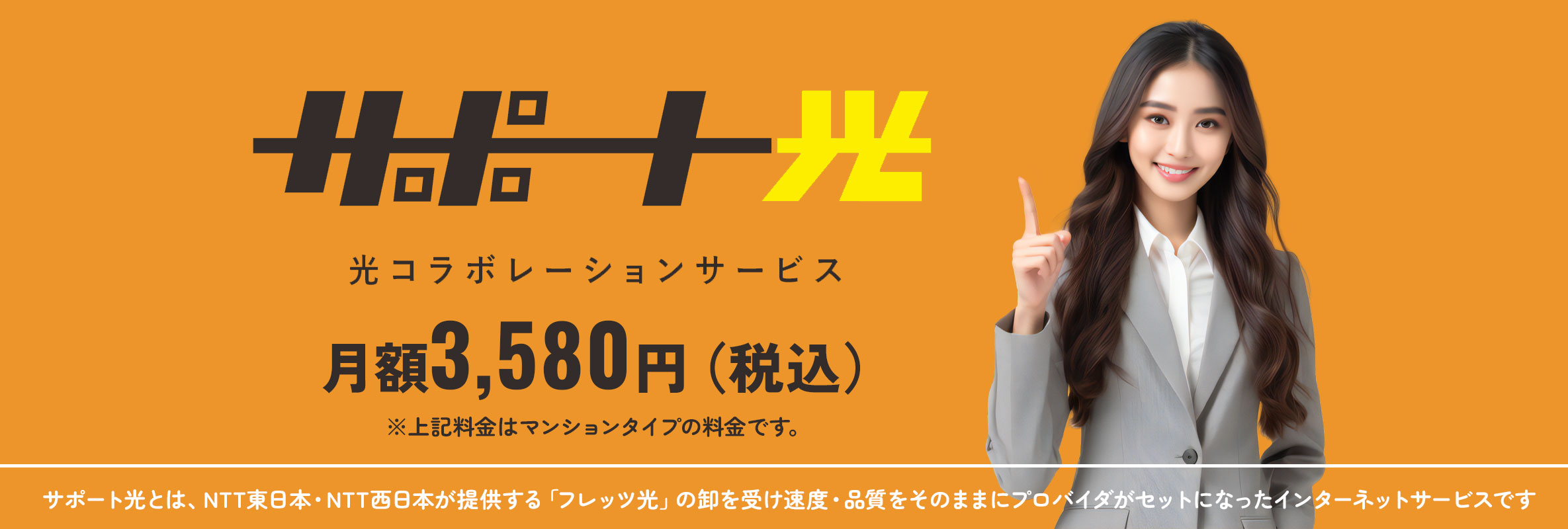サポート光 光コラボレーションサービス 月額3,580円（税込）～ サポート光とは、NTT東日本・NTT西日本が提供する「フレッツ光」の卸を受け速度・品質をそのままにプロバイダがセットになったインターネットサービスです